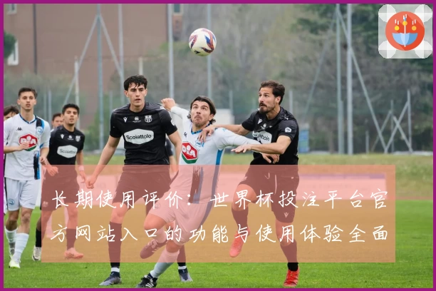 长期使用评价：世界杯投注平台官方网站入口的功能与使用体验全面解析